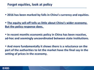 Forget equities, look at policy
• 2016 has been marked by falls in China’s currency and equities.
• The equity sell-off tells us little about China’s wider economy.
But the policy response does.
• In recent months economic policy in China has been reactive,
ad-hoc and seemingly uncoordinated between state institutions.
• And more fundamentally it shows there is a reluctance on the
part of the authorities to let the market have the final say in the
setting of prices in the economy.
 