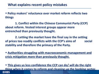 The problems with pushing ahead with reforms
• Policy makers’ reluctance over market reform reflects two things
1. Conflict within the Chinese Communist Party (CCP)
about reform. Vested interest groups appear more
entrenched than previously thought.
2. Letting the market have the final say in the setting
of prices too readily conflicts with the CCP’s aims of
social stability and therefore the primacy of the Party.
• Authorities struggling with macroeconomic management and
crisis mitigation more than previously thought.
• This gives us less confidence the CCP can do/ will do the right
thing when it comes to reform and cleaning up the banking sector.
 