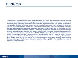 Disclaimer
This material is published by The Royal Bank of Scotland plc (“RBS”), for information purposes only and
should not be regarded as providing any specific advice. Recipients should make their own independent
evaluation of this information and no action should be taken, solely relying on it. This material should not be
reproduced or disclosed without our consent. It is not intended for distribution in any jurisdiction in which this
would be prohibited. Whilst this information is believed to be reliable, it has not been independently verified by
RBS and RBS makes no representation or warranty (express or implied) of any kind, as regards the accuracy
or completeness of this information, nor does it accept any responsibility or liability for any loss or damage
arising in any way from any use made of or reliance placed on, this information. Unless otherwise stated, any
views, forecasts, or estimates are solely those of RBS’s RBS Economics Department, as of this date and are
subject to change without notice. The classification of this document is PUBLIC. The Royal Bank of Scotland
plc. Registered in Scotland No. 90312. Registered Office: 36 St Andrew Square, Edinburgh EH2 2YB. The
Royal Bank of Scotland plc is authorised by the Prudential Regulation Authority and regulated by the Financial
Conduct Authority and the Prudential Regulation Authority. © Copyright 2015 The Royal Bank of Scotland
Group plc. All rights reserved
 