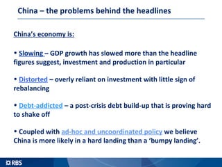 China – the problems behind the headlines
China’s economy is:
• Slowing – GDP growth has slowed more than the headline
figures suggest, investment and production in particular
• Distorted – overly reliant on investment with little sign of
rebalancing
• Debt-addicted – a post-crisis debt build-up that is proving hard
to shake off
• Coupled with ad-hoc and uncoordinated policy we believe
China is more likely in a hard landing than a ‘bumpy landing’.
 