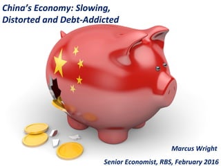 China’s Economy: Slowing,
Distorted and Debt-Addicted
Marcus Wright
Senior Economist, RBS, February 2016
 