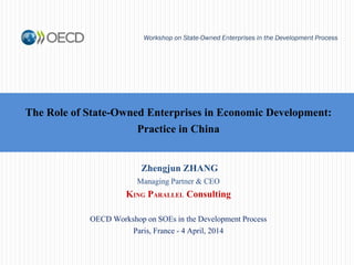 The Role of State-Owned Enterprises in Economic Development:
Practice in China
Workshop on State-Owned Enterprises in the Development Process
Zhengjun ZHANG
Managing Partner & CEO
KING PARALLEL Consulting
OECD Workshop on SOEs in the Development Process
Paris, France - 4 April, 2014
 