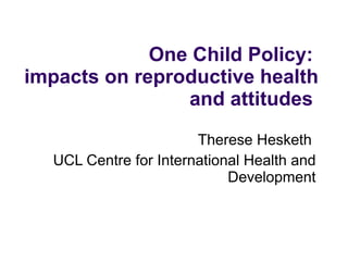   One Child Policy:  impacts on reproductive health and attitudes  Therese Hesketh  UCL Centre for International Health and Development 