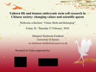 Unborn life and human embryonic stem cell research in Chinese society: changing values and scientific quests Wellcome collection: “ China: Birth and Belonging”  Friday 26 – Saturday 27 February  2010   Margaret Sleeboom-Faulkner University of Sussex [email_address] Research in China supported by: 