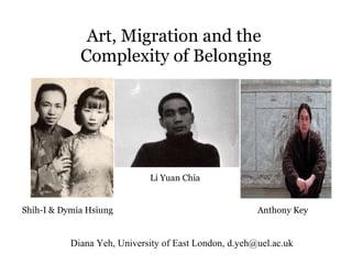 Art, Migration and the  Complexity of Belonging Diana Yeh, University of East London, d.yeh@uel.ac.uk Shih-I & Dymia Hsiung Li Yuan Chia Anthony Key 