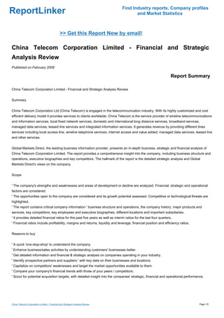 Find Industry reports, Company profiles
ReportLinker                                                                           and Market Statistics



                                              >> Get this Report Now by email!

China Telecom Corporation Limited - Financial and Strategic
Analysis Review
Published on February 2009

                                                                                                                    Report Summary

China Telecom Corporation Limited - Financial and Strategic Analysis Review


Summary


China Telecom Corporation Ltd (China Telecom) is engaged in the telecommunication industry. With its highly customized and cost
efficient delivery model it provides services to clients worldwide. China Telecom is the service provider of wireline telecommunications
and information services, local fixed network services, domestic and international long distance services, broadband services,
managed data services, leased line services and integrated information services. It generates revenue by providing different lines
services including local access line; wireline telephone services; internet access and value added; managed data services; leased line
and other services.


Global Markets Direct, the leading business information provider, presents an in-depth business, strategic and financial analysis of
China Telecom Corporation Limited. The report provides a comprehensive insight into the company, including business structure and
operations, executive biographies and key competitors. The hallmark of the report is the detailed strategic analysis and Global
Markets Direct's views on the company.


Scope


' The company's strengths and weaknesses and areas of development or decline are analyzed. Financial, strategic and operational
factors are considered.
' The opportunities open to the company are considered and its growth potential assessed. Competitive or technological threats are
highlighted.
' The report contains critical company information ' business structure and operations, the company history, major products and
services, key competitors, key employees and executive biographies, different locations and important subsidiaries.
' It provides detailed financial ratios for the past five years as well as interim ratios for the last four quarters.
' Financial ratios include profitability, margins and returns, liquidity and leverage, financial position and efficiency ratios.


Reasons to buy


' A quick 'one-stop-shop' to understand the company.
' Enhance business/sales activities by understanding customers' businesses better.
' Get detailed information and financial & strategic analysis on companies operating in your industry.
' Identify prospective partners and suppliers ' with key data on their businesses and locations.
' Capitalize on competitors' weaknesses and target the market opportunities available to them.
' Compare your company's financial trends with those of your peers / competitors.
' Scout for potential acquisition targets, with detailed insight into the companies' strategic, financial and operational performance.




China Telecom Corporation Limited - Financial and Strategic Analysis Review                                                        Page 1/5
 