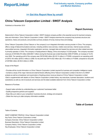 Find Industry reports, Company profiles
ReportLinker                                                                     and Market Statistics



                                            >> Get this Report Now by email!

China Telecom Corporation Limited - SWOT Analysis
Published on November 2010

                                                                                                           Report Summary

Datamonitor's China Telecom Corporation Limited - SWOT Analysis company profile is the essential source for top-level company
data and information. China Telecom Corporation Limited - SWOT Analysis examines the company's key business structure and
operations, history and products, and provides summary analysis of its key revenue lines and strategy.


China Telecom Corporation (China Telecom or 'the company') is an integrated information service provider in China. The company
offers a range of telecommunications services, including wireline voice services, mobile voice services, internet access services,
value-added services, integrated information application services, managed data and leased line services and other related services.
It primarily operates in China. The company is headquartered in Beijing, China and employs 312,520 people. The company recorded
revenues of CNY209,370 million ($30,695.7 million) during the financial year ended December 2009 (FY2009), an increase of 12.2%
over 2008. The operating profit of the company was CNY22,658 million ($3,321.9 million) in FY2009, compared to an operating profit
of CNY5,145 million ($754.3 million) in 2008. Its net profit was CNY14,422 million ($2,114.4 million) in FY2009, compared to net profit
of CNY884 million ($129.6 million) in 2008.


Scope of the Report


- Provides all the crucial information on China Telecom Corporation Limited required for business and competitor intelligence needs
- Contains a study of the major internal and external factors affecting China Telecom Corporation Limited in the form of a SWOT
analysis as well as a breakdown and examination of leading product revenue streams of China Telecom Corporation Limited
-Data is supplemented with details on China Telecom Corporation Limited history, key executives, business description, locations and
subsidiaries as well as a list of products and services and the latest available statement from China Telecom Corporation Limited


Reasons to Purchase


- Support sales activities by understanding your customers' businesses better
- Qualify prospective partners and suppliers
- Keep fully up to date on your competitors' business structure, strategy and prospects
- Obtain the most up to date company information available




                                                                                                            Table of Content

Table of Contents:


SWOT COMPANY PROFILE: China Telecom Corporation Limited
Key Facts: China Telecom Corporation Limited
Company Overview: China Telecom Corporation Limited
Business Description: China Telecom Corporation Limited
Company History: China Telecom Corporation Limited
Key Employees: China Telecom Corporation Limited



China Telecom Corporation Limited - SWOT Analysis                                                                              Page 1/4
 