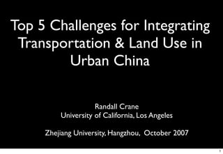 Top 5 Challenges for Integrating
 Transportation & Land Use in
        Urban China

                    Randall Crane
         University of California, Los Angeles

     Zhejiang University, Hangzhou, October 2007

                                                   1