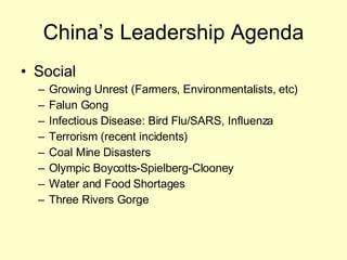 China’s Leadership Agenda Social Growing Unrest (Farmers, Environmentalists, etc) Falun Gong Infectious Disease: Bird Flu/SARS, Influenza Terrorism (recent incidents) Coal Mine Disasters Olympic Boycotts-Spielberg-Clooney Water and Food Shortages Three Rivers Gorge 