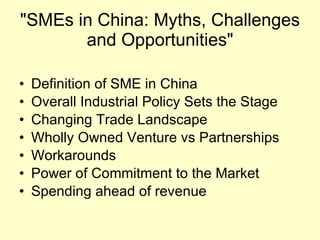 "SMEs in China: Myths, Challenges and Opportunities" Definition of SME in China Overall Industrial Policy Sets the Stage Changing Trade Landscape Wholly Owned Venture vs Partnerships Workarounds Power of Commitment to the Market Spending ahead of revenue 