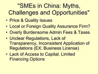 "SMEs in China: Myths, Challenges and Opportunities" Price & Quality Issues Local or Foreign Quality Assurance Firm? Overly Burdensome Admin Fees & Taxes Unclear Regulations, Lack of Transparency, Inconsistent Application of Regulations (EX: Business License)  Lack of Access to Capital, Limited Financing Options 