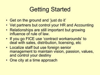 Getting Started Get on the ground and ‘just do it’ Vet partners but control your HR and Accounting Relationships are still important but growing influence of rule of law.  If you go FICE use ‘contract workarounds’ to deal with sales, distribution, licensing, etc Localize staff but use foreign senior management to maintain vision, passion, values, and control your destiny One city at a time approach 