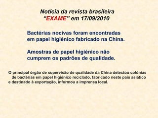 Notícia da revista brasileira
                 “EXAME” em 17/09/2010

          Bactérias nocivas foram encontradas
          em papel higiénico fabricado na China.

          Amostras de papel higiénico não
          cumprem os padrões de qualidade.

O principal órgão de supervisão de qualidade da China detectou colónias
  de bactérias em papel higiénico reciclado, fabricado neste país asiático
e destinado à exportação, informou a imprensa local.
 