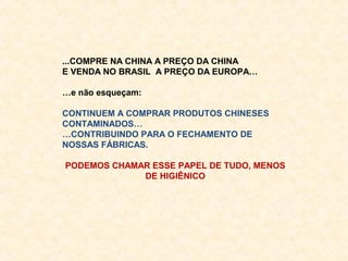 ...COMPRE NA CHINA A PREÇO DA CHINA
E VENDA NO BRASIL A PREÇO DA EUROPA…

…e não esqueçam:

CONTINUEM A COMPRAR PRODUTOS CHINESES
CONTAMINADOS…
…CONTRIBUINDO PARA O FECHAMENTO DE
NOSSAS FÁBRICAS.

PODEMOS CHAMAR ESSE PAPEL DE TUDO, MENOS
             DE HIGIÊNICO
 