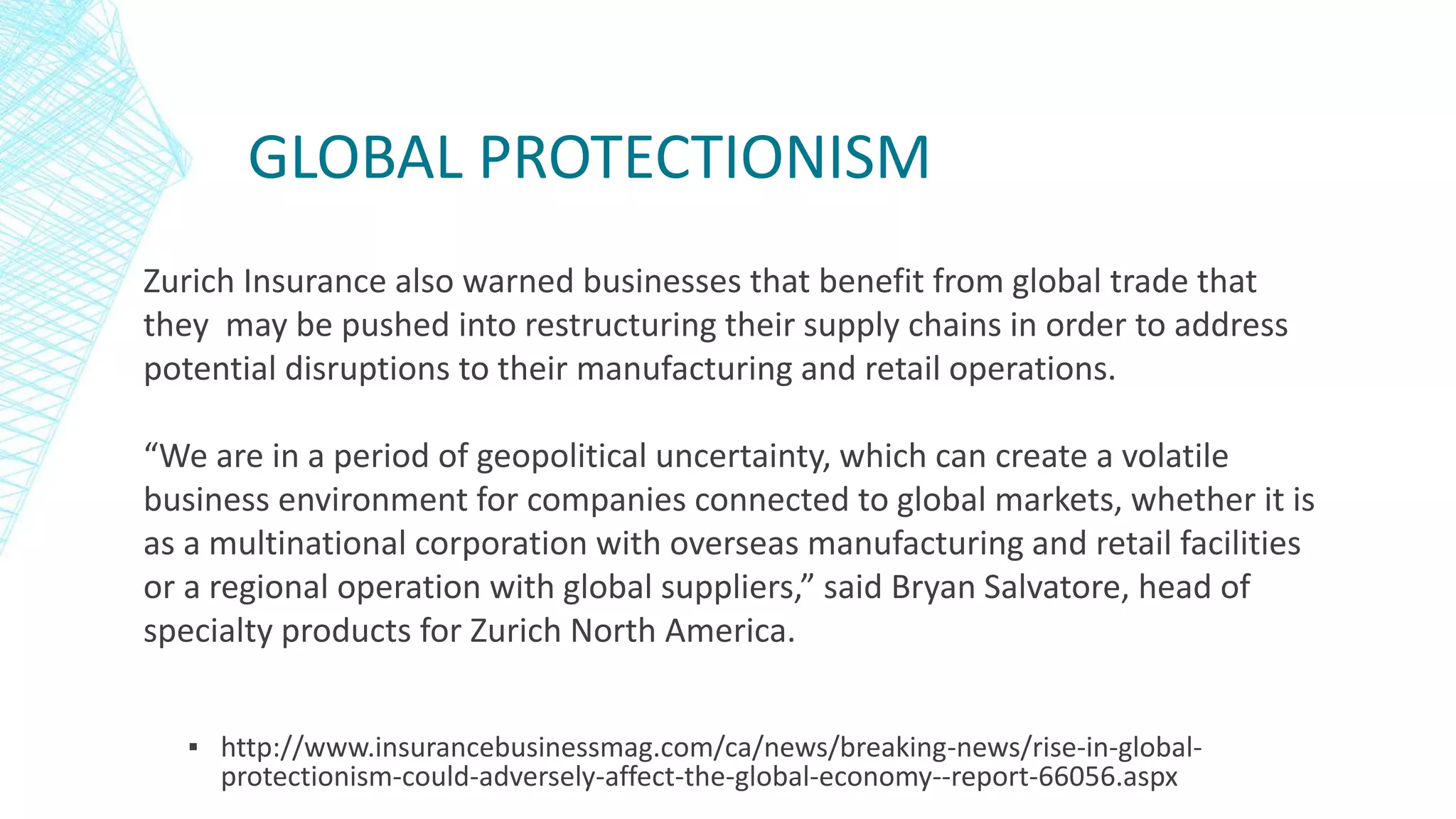 GLOBAL PROTECTIONISM
▪ http://www.insurancebusinessmag.com/ca/news/breaking-news/rise-in-global-
protectionism-could-adversely-affect-the-global-economy--report-66056.aspx
Zurich Insurance also warned businesses that benefit from global trade that
they may be pushed into restructuring their supply chains in order to address
potential disruptions to their manufacturing and retail operations.
“We are in a period of geopolitical uncertainty, which can create a volatile
business environment for companies connected to global markets, whether it is
as a multinational corporation with overseas manufacturing and retail facilities
or a regional operation with global suppliers,” said Bryan Salvatore, head of
specialty products for Zurich North America.
 