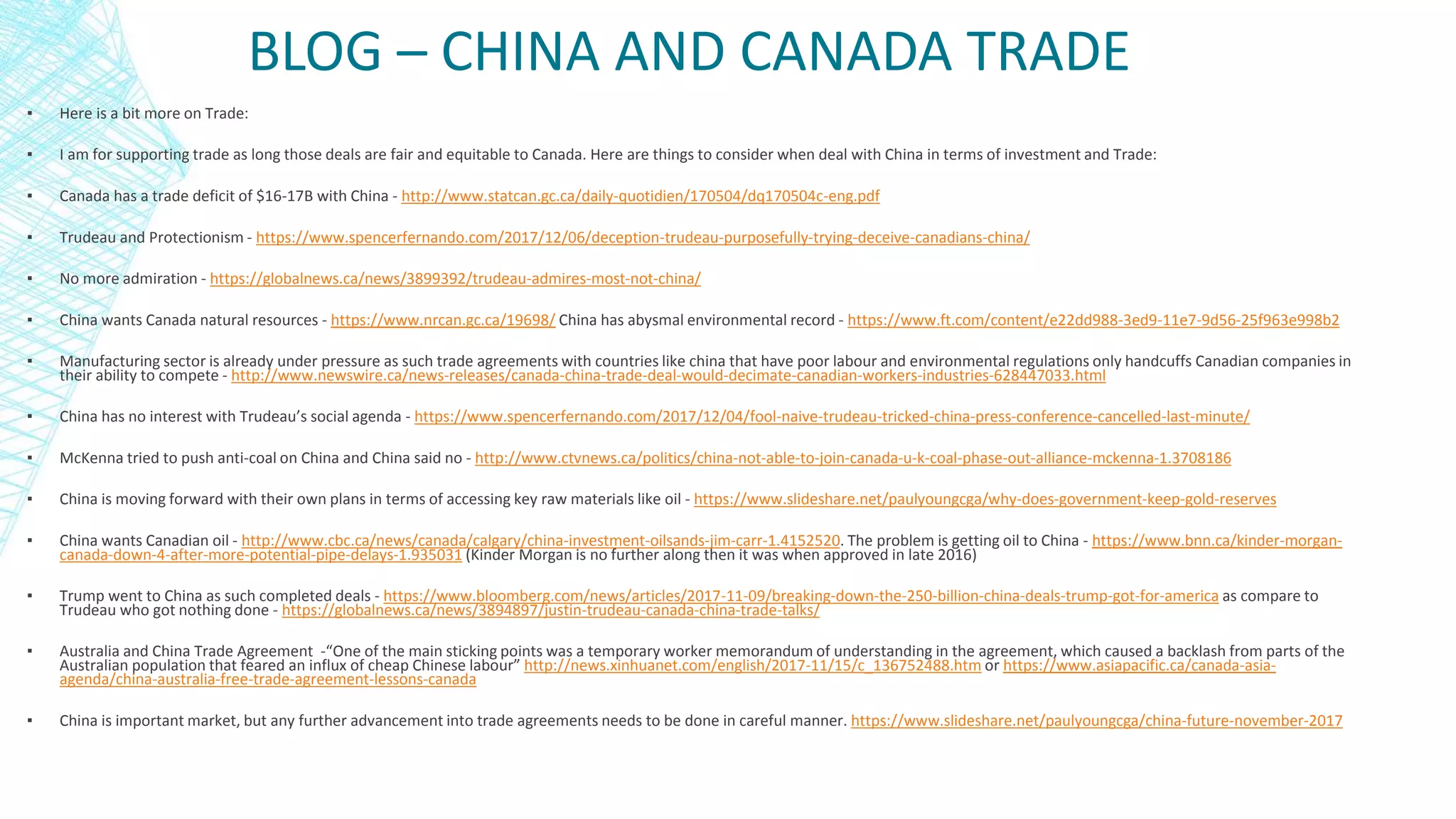 BLOG – CHINA AND CANADA TRADE
▪ Here is a bit more on Trade:
▪ I am for supporting trade as long those deals are fair and equitable to Canada. Here are things to consider when deal with China in terms of investment and Trade:
▪ Canada has a trade deficit of $16-17B with China - http://www.statcan.gc.ca/daily-quotidien/170504/dq170504c-eng.pdf
▪ Trudeau and Protectionism - https://www.spencerfernando.com/2017/12/06/deception-trudeau-purposefully-trying-deceive-canadians-china/
▪ No more admiration - https://globalnews.ca/news/3899392/trudeau-admires-most-not-china/
▪ China wants Canada natural resources - https://www.nrcan.gc.ca/19698/ China has abysmal environmental record - https://www.ft.com/content/e22dd988-3ed9-11e7-9d56-25f963e998b2
▪ Manufacturing sector is already under pressure as such trade agreements with countries like china that have poor labour and environmental regulations only handcuffs Canadian companies in
their ability to compete - http://www.newswire.ca/news-releases/canada-china-trade-deal-would-decimate-canadian-workers-industries-628447033.html
▪ China has no interest with Trudeau’s social agenda - https://www.spencerfernando.com/2017/12/04/fool-naive-trudeau-tricked-china-press-conference-cancelled-last-minute/
▪ McKenna tried to push anti-coal on China and China said no - http://www.ctvnews.ca/politics/china-not-able-to-join-canada-u-k-coal-phase-out-alliance-mckenna-1.3708186
▪ China is moving forward with their own plans in terms of accessing key raw materials like oil - https://www.slideshare.net/paulyoungcga/why-does-government-keep-gold-reserves
▪ China wants Canadian oil - http://www.cbc.ca/news/canada/calgary/china-investment-oilsands-jim-carr-1.4152520. The problem is getting oil to China - https://www.bnn.ca/kinder-morgan-
canada-down-4-after-more-potential-pipe-delays-1.935031 (Kinder Morgan is no further along then it was when approved in late 2016)
▪ Trump went to China as such completed deals - https://www.bloomberg.com/news/articles/2017-11-09/breaking-down-the-250-billion-china-deals-trump-got-for-america as compare to
Trudeau who got nothing done - https://globalnews.ca/news/3894897/justin-trudeau-canada-china-trade-talks/
▪ Australia and China Trade Agreement -“One of the main sticking points was a temporary worker memorandum of understanding in the agreement, which caused a backlash from parts of the
Australian population that feared an influx of cheap Chinese labour” http://news.xinhuanet.com/english/2017-11/15/c_136752488.htm or https://www.asiapacific.ca/canada-asia-
agenda/china-australia-free-trade-agreement-lessons-canada
▪ China is important market, but any further advancement into trade agreements needs to be done in careful manner. https://www.slideshare.net/paulyoungcga/china-future-november-2017
 