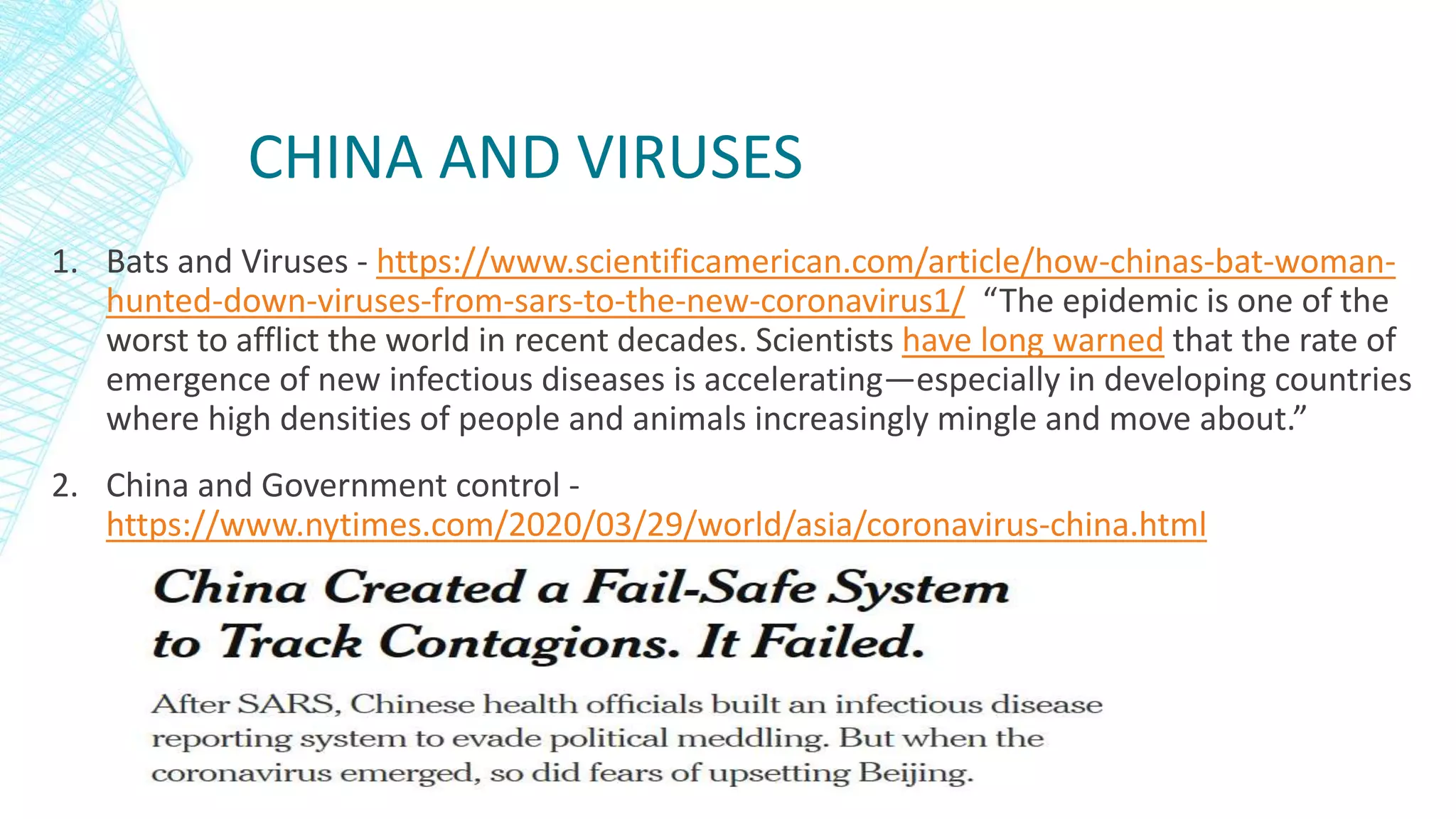 CHINA AND VIRUSES
1. Bats and Viruses - https://www.scientificamerican.com/article/how-chinas-bat-woman-
hunted-down-viruses-from-sars-to-the-new-coronavirus1/ “The epidemic is one of the
worst to afflict the world in recent decades. Scientists have long warned that the rate of
emergence of new infectious diseases is accelerating—especially in developing countries
where high densities of people and animals increasingly mingle and move about.”
2. China and Government control -
https://www.nytimes.com/2020/03/29/world/asia/coronavirus-china.html
 