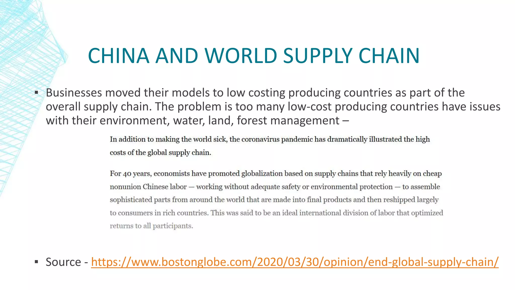 CHINA AND WORLD SUPPLY CHAIN
▪ Businesses moved their models to low costing producing countries as part of the
overall supply chain. The problem is too many low-cost producing countries have issues
with their environment, water, land, forest management –
▪ Source - https://www.bostonglobe.com/2020/03/30/opinion/end-global-supply-chain/
 