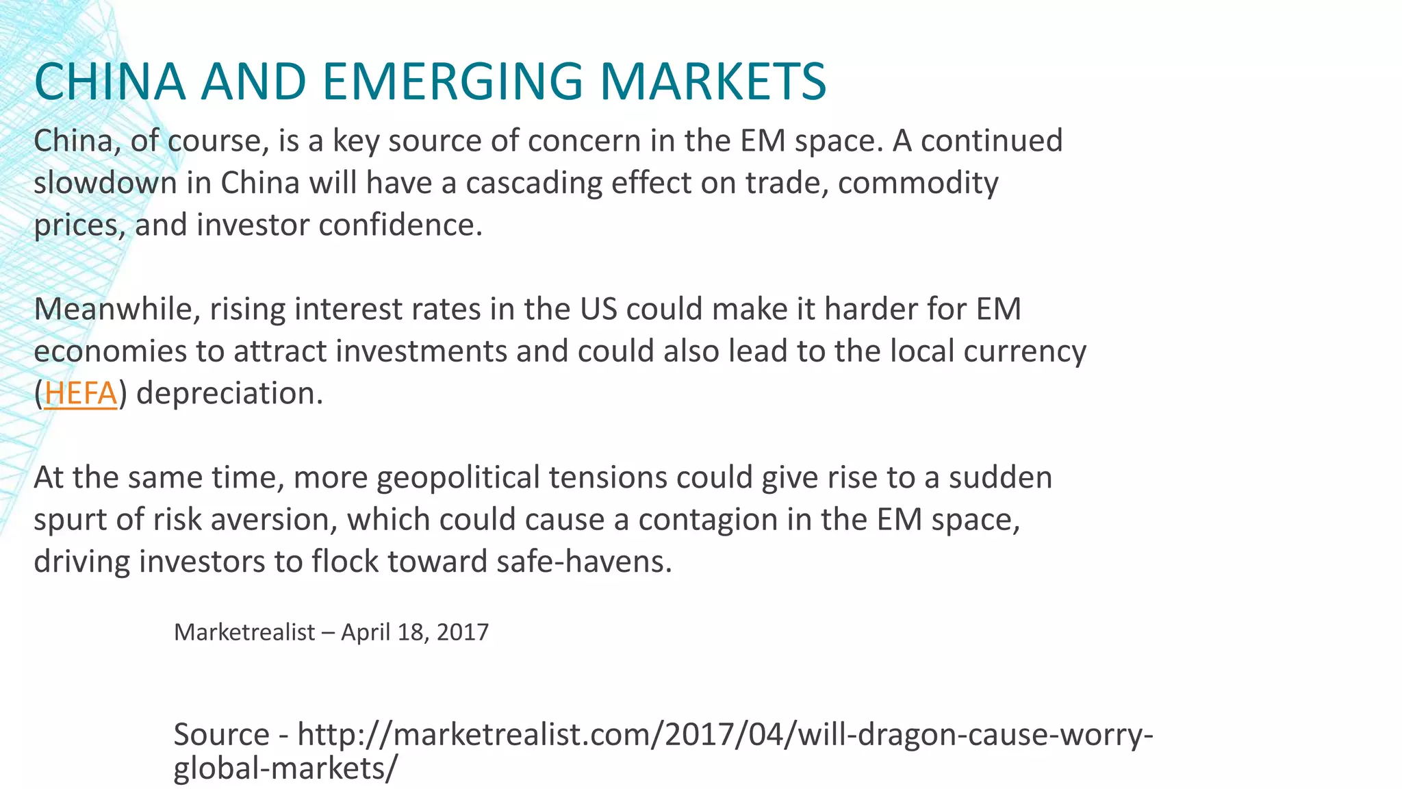 CHINA AND EMERGING MARKETS
Source - http://marketrealist.com/2017/04/will-dragon-cause-worry-
global-markets/
China, of course, is a key source of concern in the EM space. A continued
slowdown in China will have a cascading effect on trade, commodity
prices, and investor confidence.
Meanwhile, rising interest rates in the US could make it harder for EM
economies to attract investments and could also lead to the local currency
(HEFA) depreciation.
At the same time, more geopolitical tensions could give rise to a sudden
spurt of risk aversion, which could cause a contagion in the EM space,
driving investors to flock toward safe-havens.
Marketrealist – April 18, 2017
 
