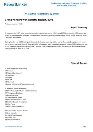 Find Industry reports, Company profiles
ReportLinker                                                                     and Market Statistics



                                         >> Get this Report Now by email!

China Wind Power Industry Report, 2008
Published on January 2009

                                                                                                           Report Summary

By the year end of 2007, global accumulative installed capacity had reached 94GW, up by 26.76% compared to 2006. According to
GWEC, global new installed capacity in 2007 was mainly distributed in seventy countries/regions, and the top five were USA, Spain,
China, India and Germany.


Starting from the year of 2005, along with the constant release of supporting policies such as Renewable Energy Law, wind power
has achieved a dramatical growth in China, and 3,155 turbines were newly installed with a capacity totaled at 3.3 GW during the year
of 2007, ranking at the third worldwide. In 2008, China had a new installed capacity totaled at 7.19 GW; the accumulative installed
capacity reached as many as 13.2 GW.




                                                                                                           Table of Content

1 Global Wind Power Development
1.1 Overview
1.2 Regional Development
1.2.1 Germany
1.2.2 Spain
1.2.3 U.S.A
1.2.4 Denmark
1.3 Global Offshore Wind Power Development


2 China Wind Power Development
2.1 Wind Resource Distribution and Characteristics
2.1.1 Geographic Distribution
2.1.2 Characteristics
2.1.3 Offshore Wind Power
2.2 Wind Power Policies in China
2.3 Installed Capacity Development
2.4 Wind Farms
2.5 Wind Power On-grid Price


3. Development of Regional Markets
3.1 Inner Mongolia
3.1.1 Wind Power Resource
3.1.2 Status Quo
3.1.3 Development Plan



China Wind Power Industry Report, 2008                                                                                        Page 1/7
 