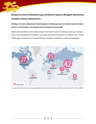 Отзывы на отели в Интернете для китайского туриста обладают важностью, 
которую сложно переоценить. 
Китайцы не только скурпулезно просматривают онлайн рецензии, но и активно делятся своим 
опытом- в чем являются неоспоримыми чемпионами во всем мире. 
Именно им мы обязаны лавинообраному росту онлайн отзывов за последние два года. Большая 
часть из них принадлежит китайцам, чьи отзывы составляют 42 процента от общего числа. Только 
в 2013 году они написали почти вдвое больше отзывов по сравнению с годом предыдущим. 
10 
 