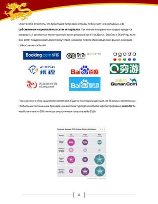 Стоит особо отметить, что туристы из Китая свои отзывы публикуют не в западных , а в 
собственных национальных сетях и порталах. Так что отелям рано или поздно придется 
осваивать и заниматься мониторингом таких ресурсов как Ctrip, Qunar, DaoDao и DianPing, если 
они хотят поддерживать свое присутствие на самом перспективном для них рынке, каковым 
сейчас является Китай. 
Пока же они в этом существенно отстают. Судя по последним данным, из 66 самых престижных 
глобальных гостиничных брендов на азиатских турпорталах было зарегистрировано всего 65 %, 
что более чем на 20% меньше аналогичных показателей в США. 
11 
 