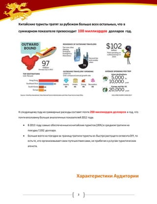 Китайские туристы тратят за рубежом больше всех остальных, что в 
суммарном показателе превосходит 100 миллиардов долларов год. 
К следующему году их суммарные расходы составят почти 200 миллиардов долларов в год, что 
почти вполовину больше аналогичных показателей 2012 года. 
 В 2013 году самые обеспеченные из китайских туристов (26%) в среднем тратили на 
3 
поездку 7,032 доллара. 
 Больше всего на поездки за границу тратили туристы из быстро растущего сегмента DIY, то 
есть те, кто организовывает свои путешествия сами, не прибегая к услугам туристических 
агенств. 
Характеристики Аудитории 
 