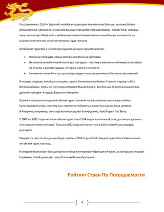 По сравнению с США и Европой, китайская аудитория значительно больше, моложе, более 
оптимистично настроена, и намного больше стремится путешествовать. Кроме того, китайцы 
чаще используют Интернет и мобильные технологии и в значительной мере полагаются на 
социальные сети при решении вопроса, куда поехать. 
Китайским туристам в целом присущи следующие характеристики: 
 Желание посещать новые места и желательно группами. 
 Незначительный личный опыт в тур поездках- поэтому в значительной мере полагаются 
на отзывы и рекомендации, которые ищут в Интернете. 
 Активное чтение блогов, просмотры видео и использование мобильных приложений. 
В первую очередь, китайцы посещают страны ближнего зарубежья- Гонконг и курорты Юго 
Восточной Азии. Затем по популярности идет Южная Корея. Все больше туристов решается на 
дальние поездки- в города Европы и Америки. 
Одним из приоритетов для китайских туристов является расширение кругозора и обмен 
культурным опытом, поэтому они стремятся побывать в известных культурных центрах. 
В Америке, например, они чаще всего посещают Калифорнию, Нью Йорк и Лас Вегас. 
С 2007 по 2012 годы число китайских туристов в США выросло почти в 4 раза, достигнув уровня в 
полтора миллиона человек. Только в 2012 году они потратили в США почти 9 миллиардов 
долларов. 
Ожидается, что эта тенденция будет расти- к 2018 году в США ожидают уже более 4 миллионов 
китайских туристов в год. 
Из европейских стран больше всего китайцев интересуют Франция и Россия, за которыми следуют 
Германия, Швейцария, Австрия, Италия и Великобритания. 
Рейтинг Стран По Посещаемости 
4 
 