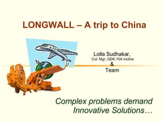 Complex problems demand Innovative Solutions… LONGWALL – A trip to China  Lolla Sudhakar,  Col. Mgr, GDK.10A Incline &  Team  