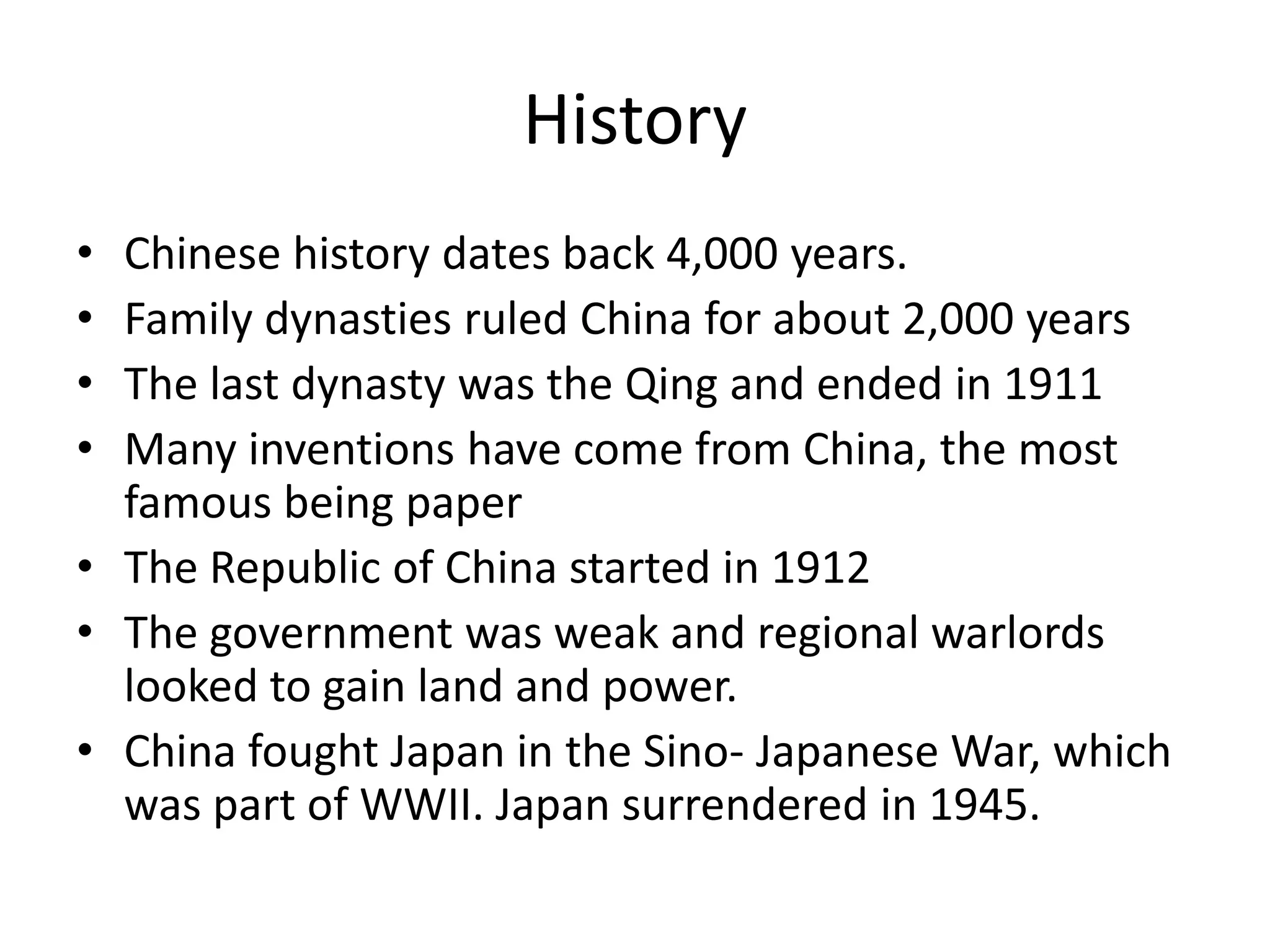 HistoryChinese history dates back 4,000 years.Family dynasties ruled China for about 2,000 yearsThe last dynasty was the Qing and ended in 1911Many inventions have come from China, the most famous being paperThe Republic of China started in 1912 The government was weak and regional warlords looked to gain land and power.China fought Japan in the Sino- Japanese War, which was part of WWII. Japan surrendered in 1945.