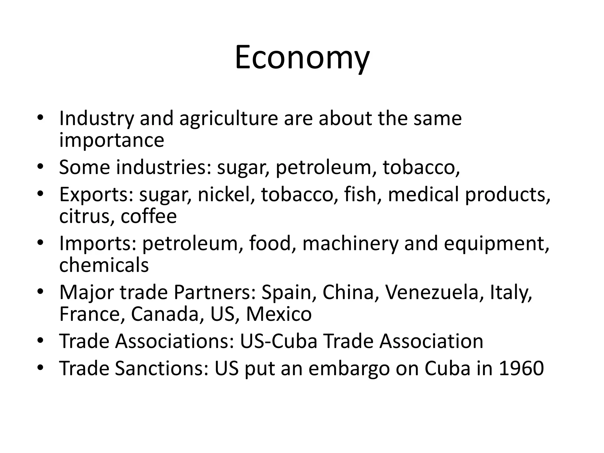 EconomyIndustry and agriculture are about the same importanceSome industries: sugar, petroleum, tobacco, Exports: sugar, nickel, tobacco, fish, medical products, citrus, coffeeImports: petroleum, food, machinery and equipment, chemicalsMajor trade Partners: Spain, China, Venezuela, Italy, France, Canada, US, MexicoTrade Associations: US-Cuba Trade AssociationTrade Sanctions: US put an embargo on Cuba in 1960