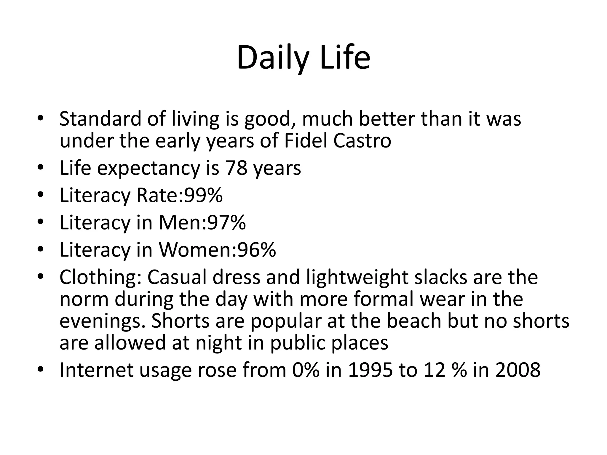 Daily LifeStandard of living is good, much better than it was under the early years of Fidel CastroLife expectancy is 78 yearsLiteracy Rate:99%Literacy in Men:97%Literacy in Women:96%Clothing: Casual dress and lightweight slacks are the norm during the day with more formal wear in the evenings. Shorts are popular at the beach but no shorts are allowed at night in public placesInternet usage rose from 0% in 1995 to 12 % in 2008