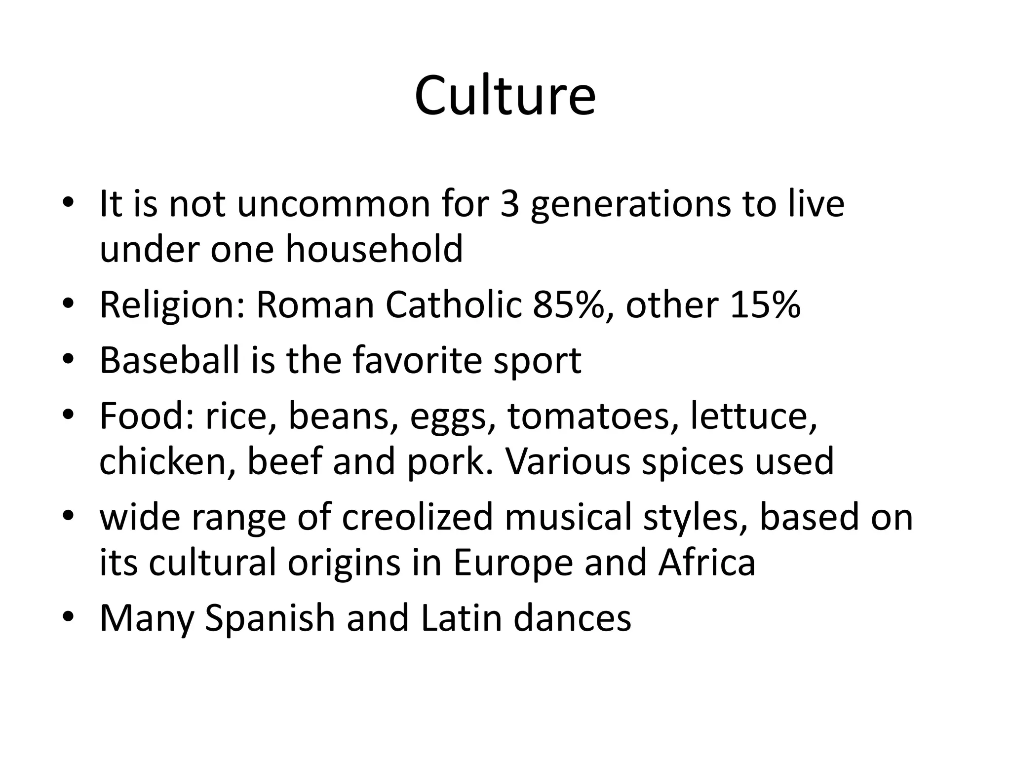CultureIt is not uncommon for 3 generations to live under one householdReligion: Roman Catholic 85%, other 15%Baseball is the favorite sportFood: rice, beans, eggs, tomatoes, lettuce, chicken, beef and pork. Various spices usedwide range of creolized musical styles, based on its cultural origins in Europe and AfricaMany Spanish and Latin dances