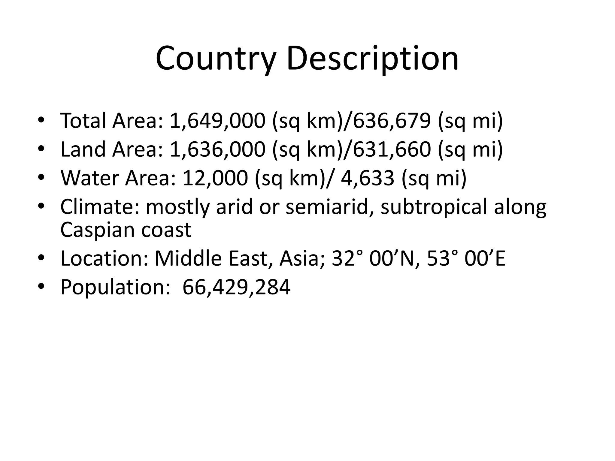 Country DescriptionTotal Area: 1,649,000 (sq km)/636,679 (sq mi)Land Area: 1,636,000 (sq km)/631,660 (sq mi)Water Area: 12,000 (sq km)/ 4,633 (sq mi)Climate: mostly arid or semiarid, subtropical along Caspian coastLocation: Middle East, Asia; 32° 00’N, 53° 00’EPopulation:  66,429,284