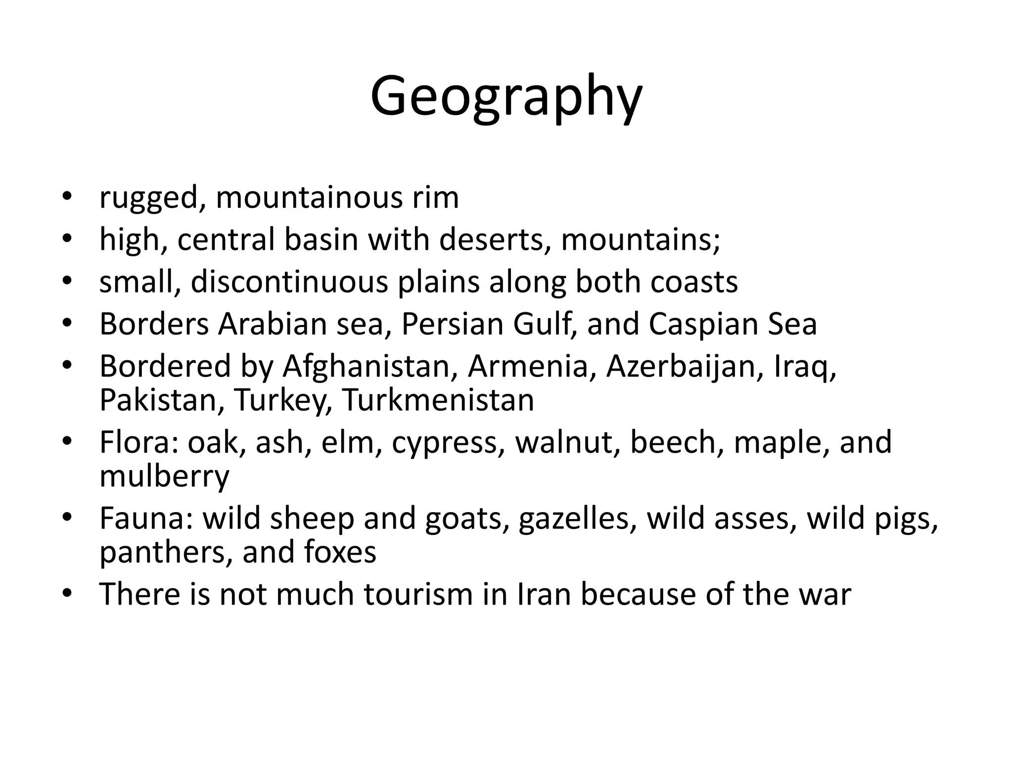 Geographyrugged, mountainous rimhigh, central basin with deserts, mountains; small, discontinuous plains along both coastsBorders Arabian sea, Persian Gulf, and Caspian SeaBordered by Afghanistan, Armenia, Azerbaijan, Iraq, Pakistan, Turkey, Turkmenistan Flora: oak, ash, elm, cypress, walnut, beech, maple, and mulberryFauna: wild sheep and goats, gazelles, wild asses, wild pigs, panthers, and foxesThere is not much tourism in Iran because of the war