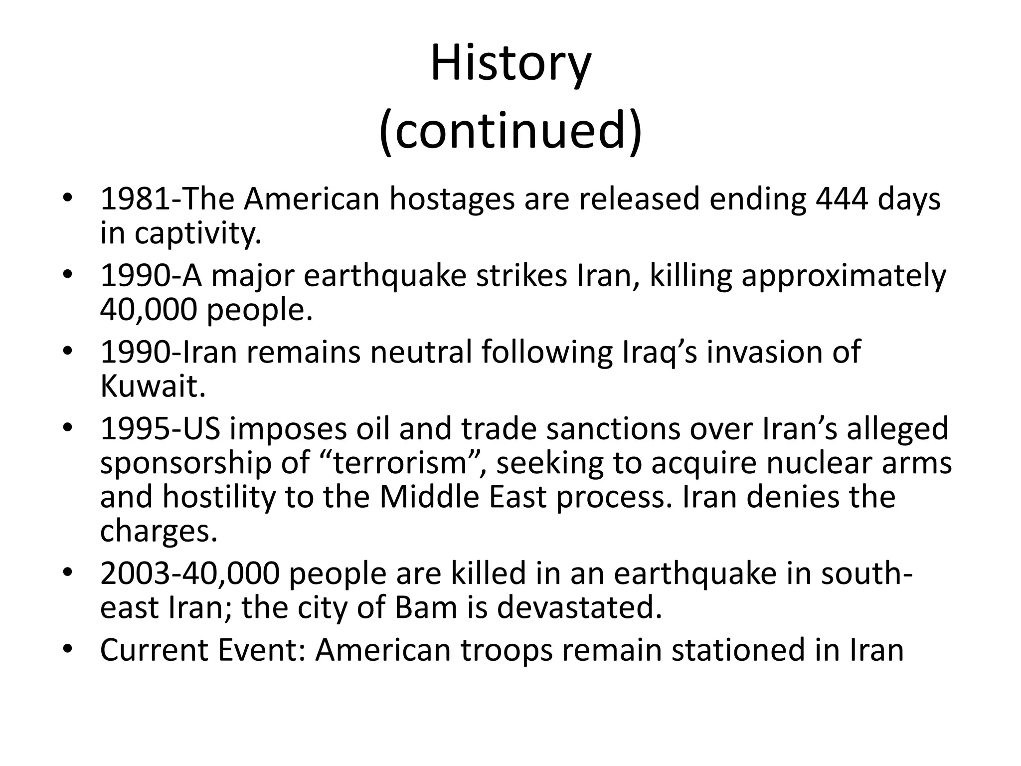 History(continued)1981-The American hostages are released ending 444 days in captivity.1990-A major earthquake strikes Iran, killing approximately 40,000 people.1990-Iran remains neutral following Iraq’s invasion of Kuwait.1995-US imposes oil and trade sanctions over Iran’s alleged sponsorship of “terrorism”, seeking to acquire nuclear arms and hostility to the Middle East process. Iran denies the charges.2003-40,000 people are killed in an earthquake in south-east Iran; the city of Bam is devastated.Current Event: American troops remain stationed in Iran