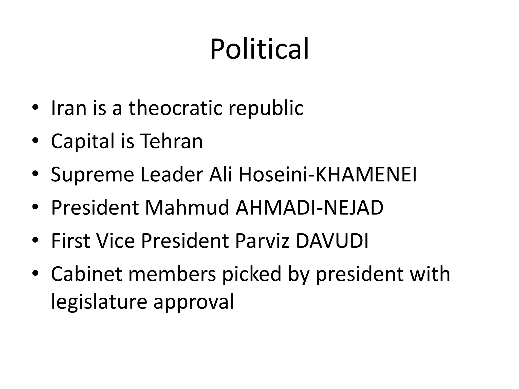 PoliticalIran is a theocratic republicCapital is TehranSupreme Leader Ali Hoseini-KHAMENEIPresident Mahmud AHMADI-NEJAD First Vice President Parviz DAVUDI Cabinet members picked by president with legislature approval