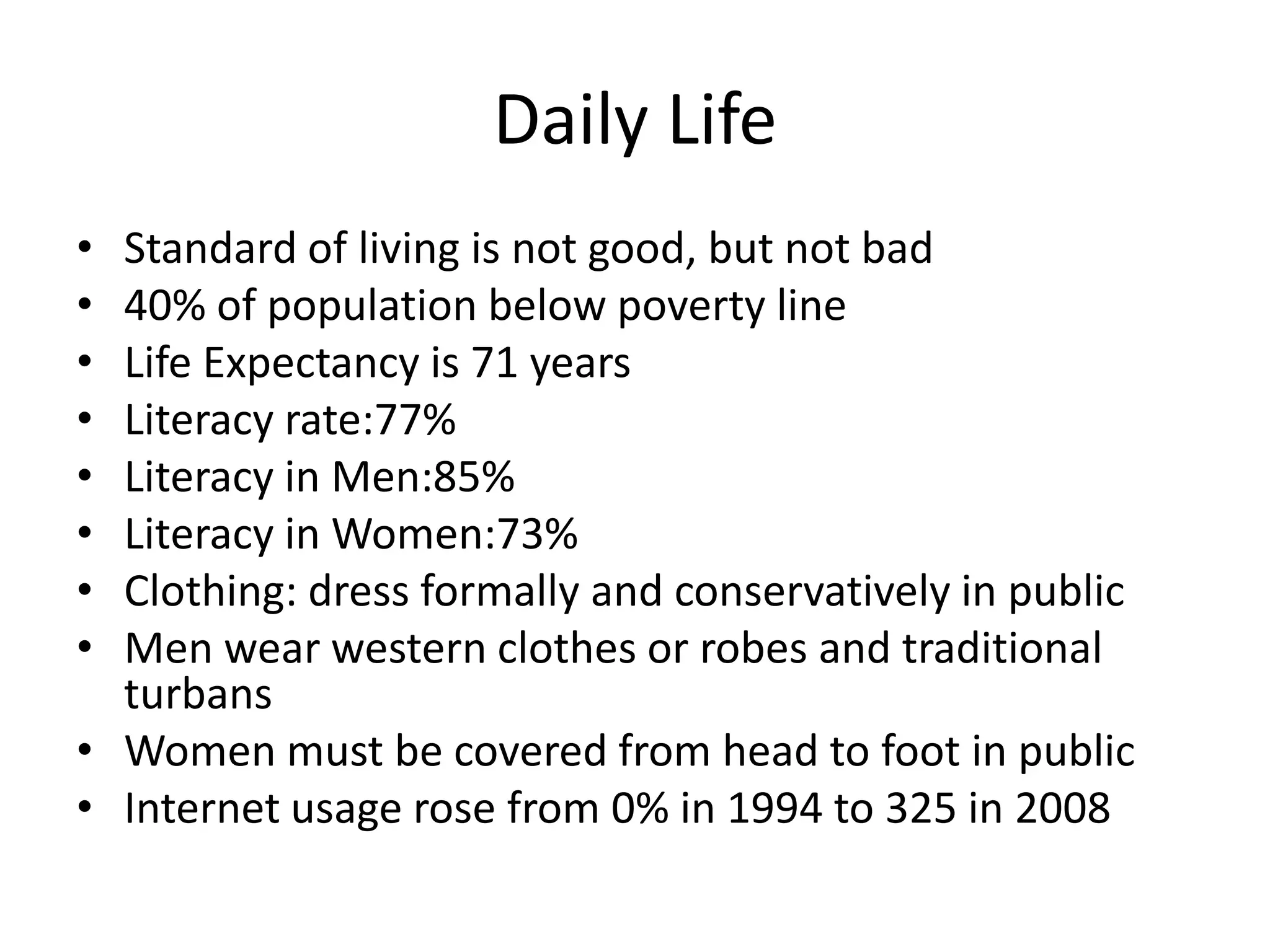 Daily LifeStandard of living is not good, but not bad40% of population below poverty lineLife Expectancy is 71 yearsLiteracy rate:77%Literacy in Men:85%Literacy in Women:73%Clothing: dress formally and conservatively in publicMen wear western clothes or robes and traditional turbansWomen must be covered from head to foot in publicInternet usage rose from 0% in 1994 to 325 in 2008