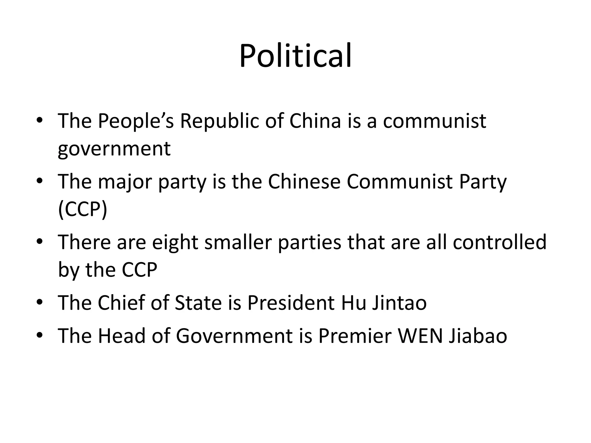 PoliticalThe People’s Republic of China is a communist governmentThe major party is the Chinese Communist Party (CCP) There are eight smaller parties that are all controlled by the CCPThe Chief of State is President HuJintaoThe Head of Government is Premier WEN Jiabao