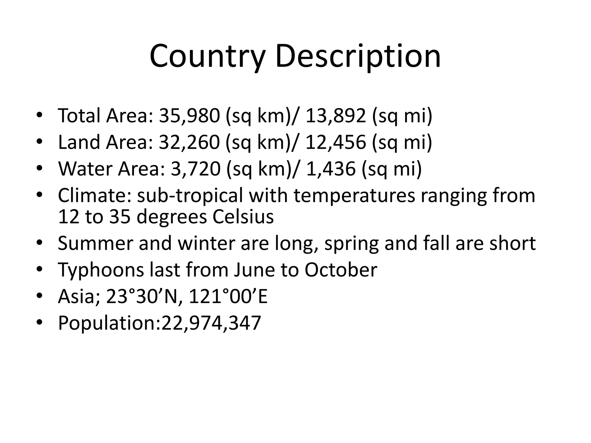 Country DescriptionTotal Area: 35,980 (sq km)/ 13,892 (sq mi)Land Area: 32,260 (sq km)/ 12,456 (sq mi)Water Area: 3,720 (sq km)/ 1,436 (sq mi)Climate: sub-tropical with temperatures ranging from 12 to 35 degrees Celsius Summer and winter are long, spring and fall are shortTyphoons last from June to OctoberAsia; 23°30’N, 121°00’EPopulation:22,974,347