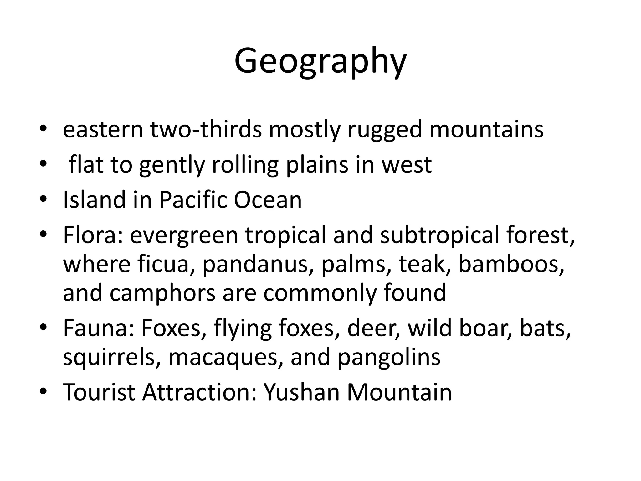 Geographyeastern two-thirds mostly rugged mountains flat to gently rolling plains in westIsland in Pacific OceanFlora: evergreen tropical and subtropical forest, where ficua, pandanus, palms, teak, bamboos, and camphors are commonly foundFauna: Foxes, flying foxes, deer, wild boar, bats, squirrels, macaques, and pangolinsTourist Attraction: Yushan Mountain 