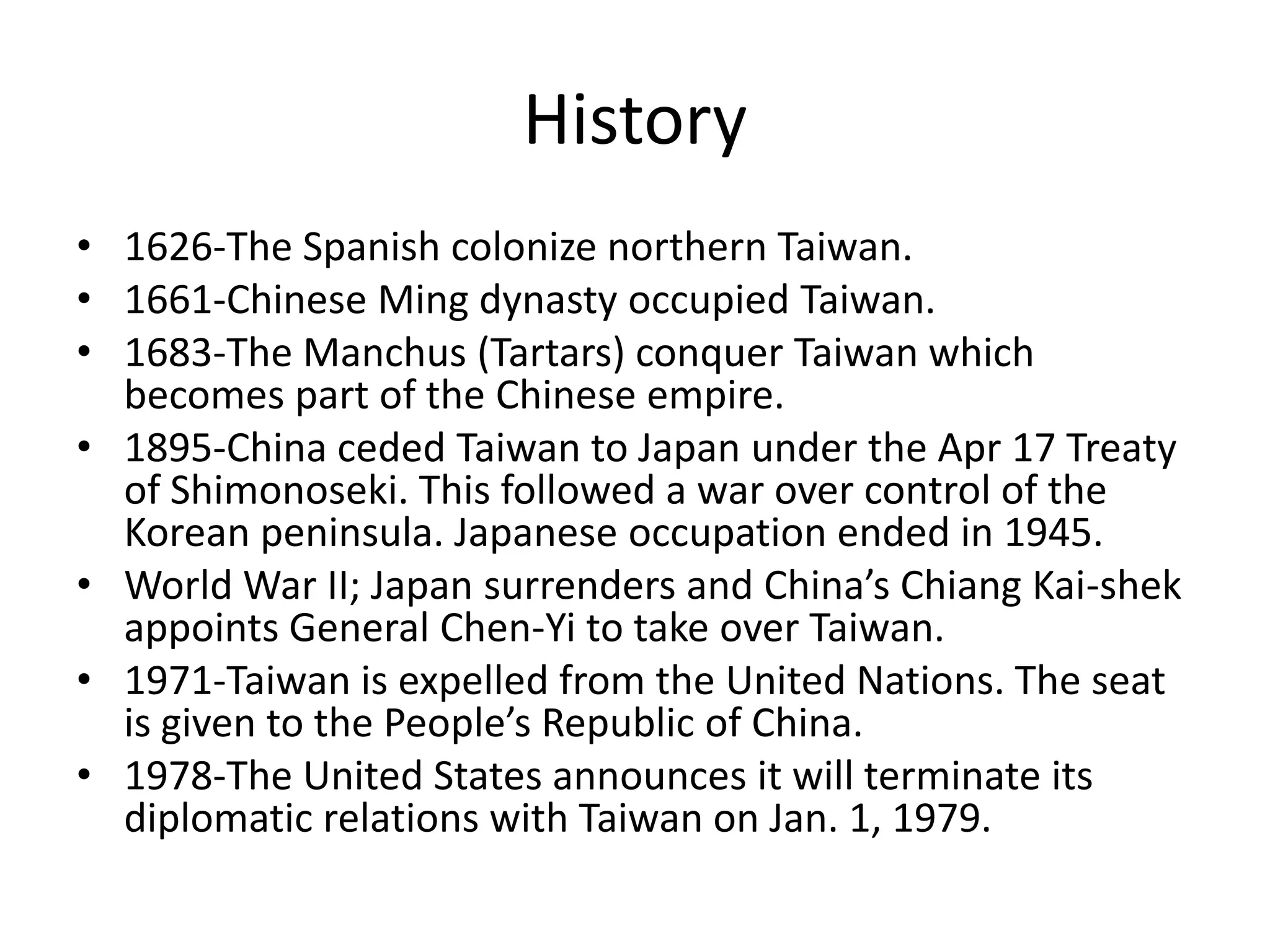History1626-The Spanish colonize northern Taiwan.1661-Chinese Ming dynasty occupied Taiwan.1683-The Manchus (Tartars) conquer Taiwan which becomes part of the Chinese empire.1895-China ceded Taiwan to Japan under the Apr 17 Treaty of Shimonoseki. This followed a war over control of the Korean peninsula. Japanese occupation ended in 1945.World War II; Japan surrenders and China’s Chiang Kai-shek appoints General Chen-Yi to take over Taiwan.1971-Taiwan is expelled from the United Nations. The seat is given to the People’s Republic of China.1978-The United States announces it will terminate its diplomatic relations with Taiwan on Jan. 1, 1979.