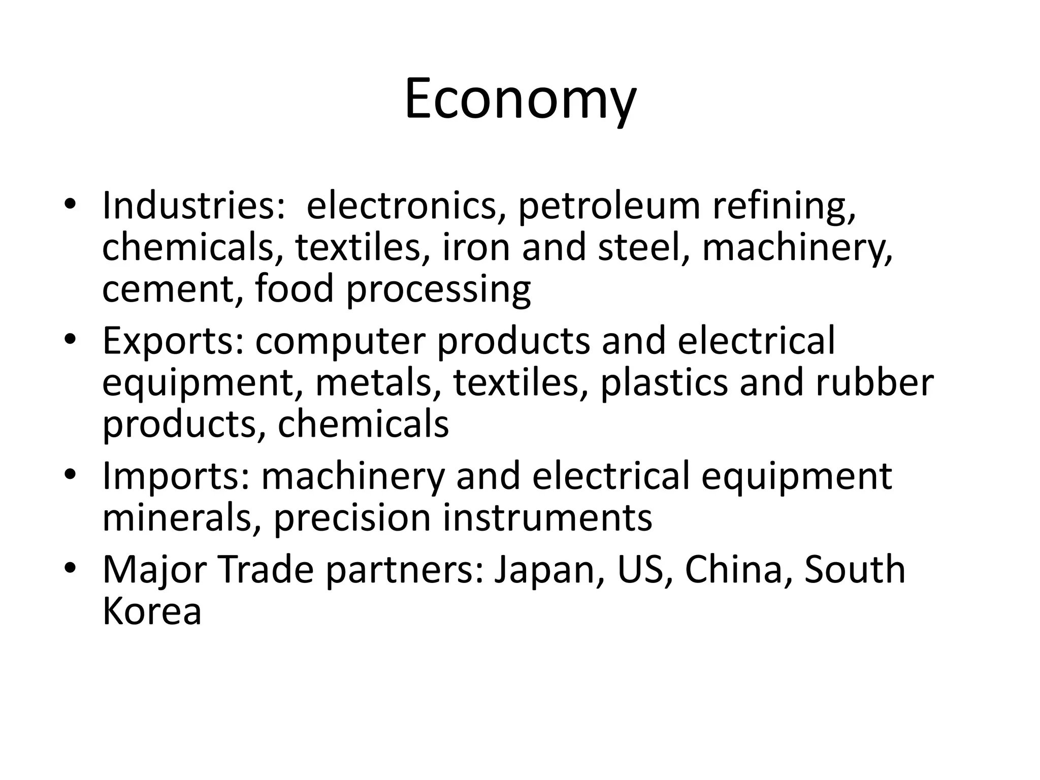 EconomyIndustries:  electronics, petroleum refining, chemicals, textiles, iron and steel, machinery, cement, food processingExports: computer products and electrical equipment, metals, textiles, plastics and rubber products, chemicals Imports: machinery and electrical equipment minerals, precision instruments Major Trade partners: Japan, US, China, South Korea