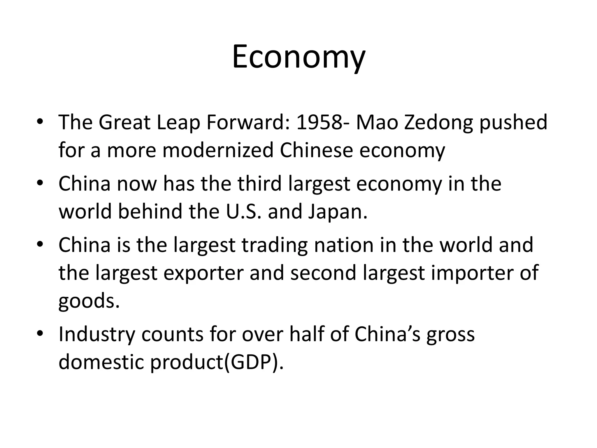 EconomyThe Great Leap Forward: 1958- Mao Zedong pushed for a more modernized Chinese economyChina now has the third largest economy in the world behind the U.S. and Japan.China is the largest trading nation in the world and the largest exporter and second largest importer of goods.Industry counts for over half of China’s gross domestic product(GDP).