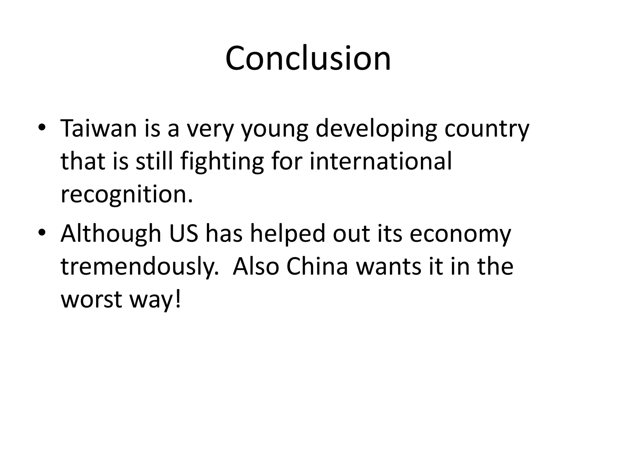 ConclusionTaiwan is a very young developing country that is still fighting for international recognition. Although US has helped out its economy tremendously.  Also China wants it in the worst way!