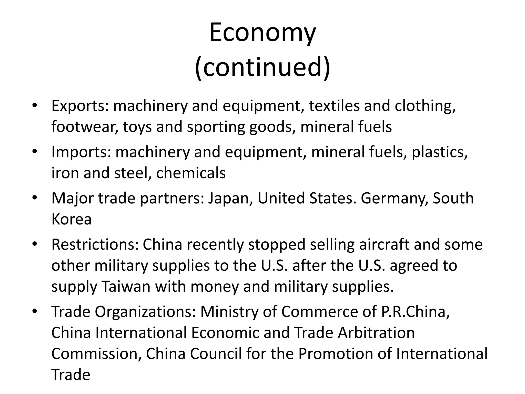 Economy (continued)Exports: machinery and equipment, textiles and clothing, footwear, toys and sporting goods, mineral fuels Imports: machinery and equipment, mineral fuels, plastics, iron and steel, chemicals Major trade partners: Japan, United States. Germany, South KoreaRestrictions: China recently stopped selling aircraft and some other military supplies to the U.S. after the U.S. agreed to supply Taiwan with money and military supplies.Trade Organizations: Ministry of Commerce of P.R.China, China International Economic and Trade Arbitration Commission, China Council for the Promotion of International Trade 