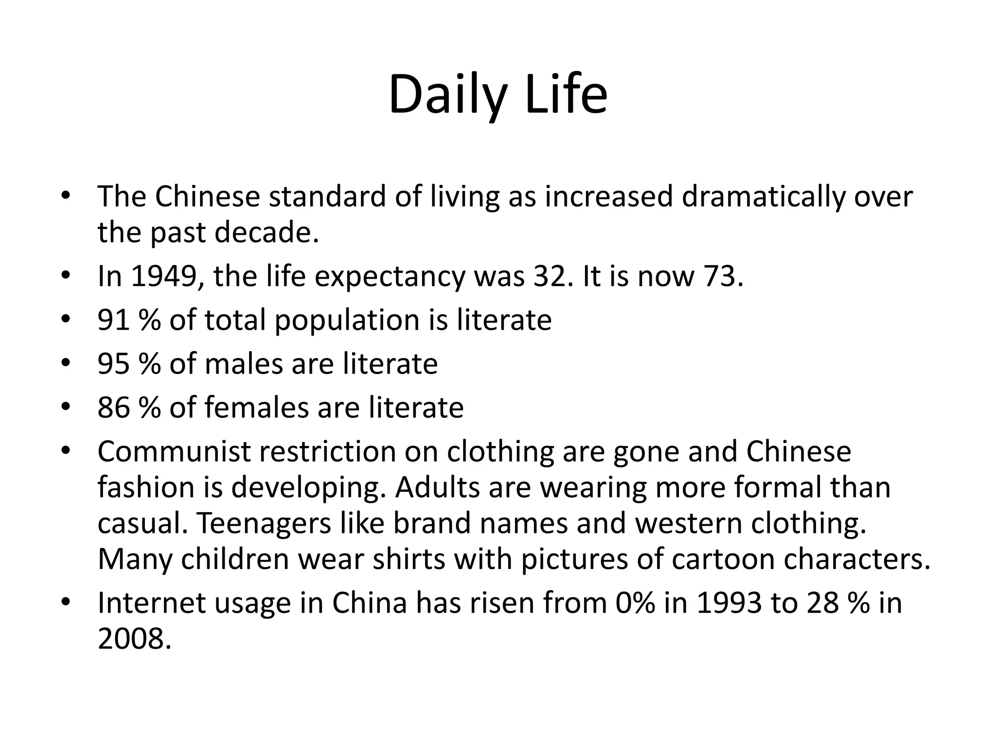 Daily LifeThe Chinese standard of living as increased dramatically over the past decade.In 1949, the life expectancy was 32. It is now 73.91 % of total population is literate95 % of males are literate86 % of females are literateCommunist restriction on clothing are gone and Chinese fashion is developing. Adults are wearing more formal than casual. Teenagers like brand names and western clothing. Many children wear shirts with pictures of cartoon characters. Internet usage in China has risen from 0% in 1993 to 28 % in 2008.