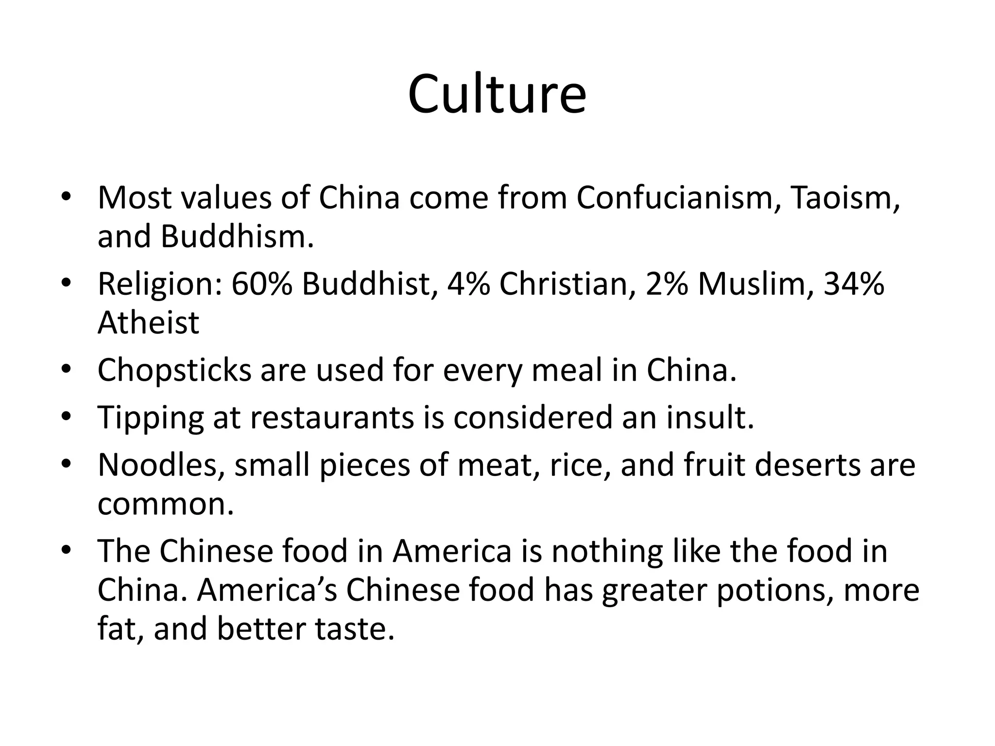 CultureMost values of China come from Confucianism, Taoism, and Buddhism.Religion: 60% Buddhist, 4% Christian, 2% Muslim, 34% AtheistChopsticks are used for every meal in China.Tipping at restaurants is considered an insult. Noodles, small pieces of meat, rice, and fruit deserts are common.The Chinese food in America is nothing like the food in China. America’s Chinese food has greater potions, more fat, and better taste.