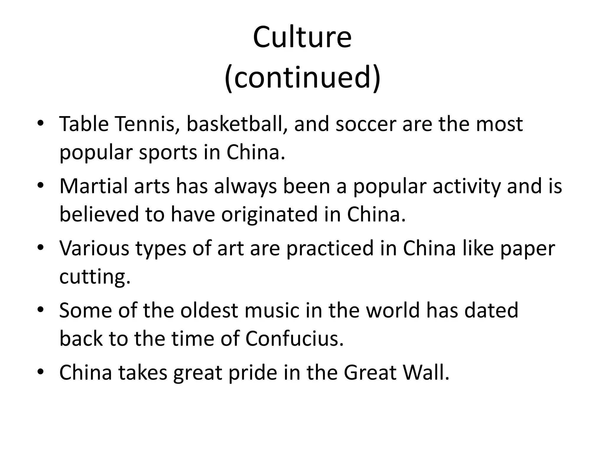 Culture (continued)Table Tennis, basketball, and soccer are the most popular sports in China.Martial arts has always been a popular activity and is believed to have originated in China.Various types of art are practiced in China like paper cutting.Some of the oldest music in the world has dated back to the time of Confucius. China takes great pride in the Great Wall.