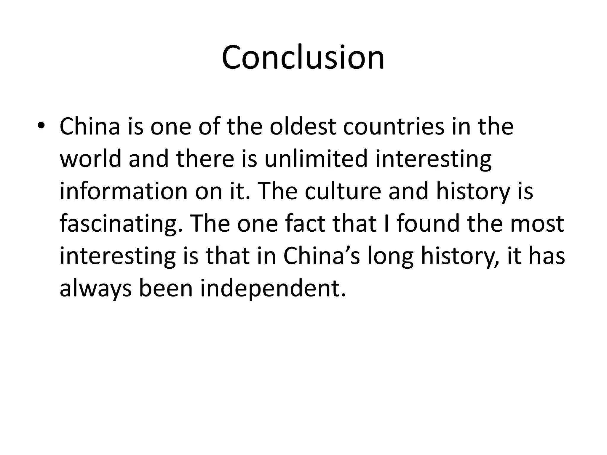 ConclusionChina is one of the oldest countries in the world and there is unlimited interesting information on it. The culture and history is fascinating. The one fact that I found the most interesting is that in China’s long history, it has always been independent. 